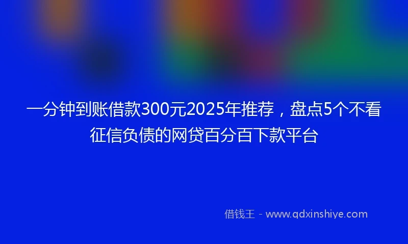 一分钟到账借款300元2025年推荐，盘点5个不看征信负债的网贷百分百下款平台