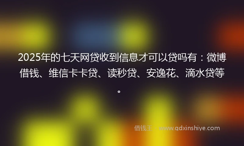 2025年的七天网贷收到信息才可以贷吗有：微博借钱、维信卡卡贷、读秒贷、安逸花、滴水贷等。