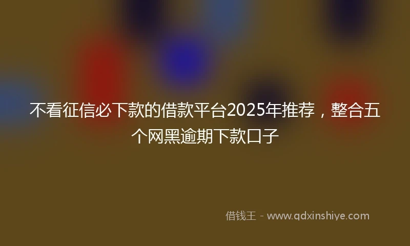 不看征信必下款的借款平台2025年推荐，整合五个网黑逾期下款口子