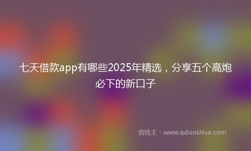 七天借款app有哪些2025年精选，分享五个高炮必下的新口子