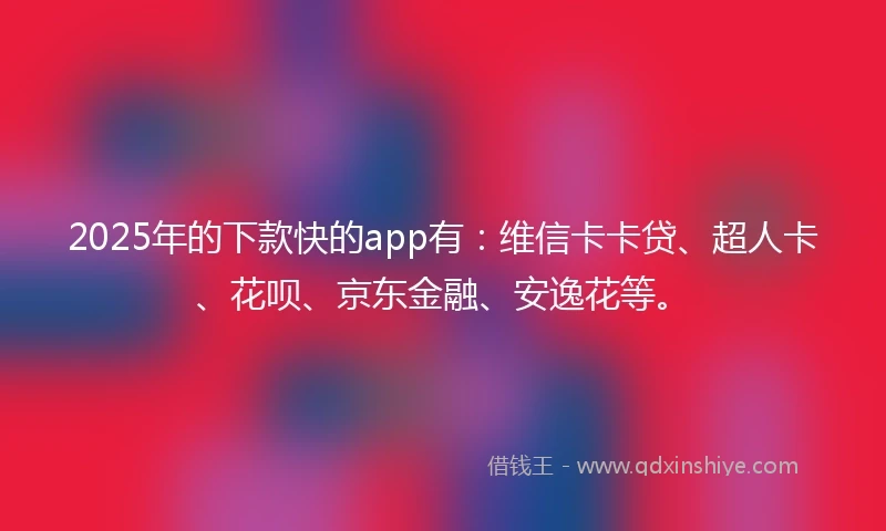 2025年的下款快的app有：维信卡卡贷、超人卡、花呗、京东金融、安逸花等。