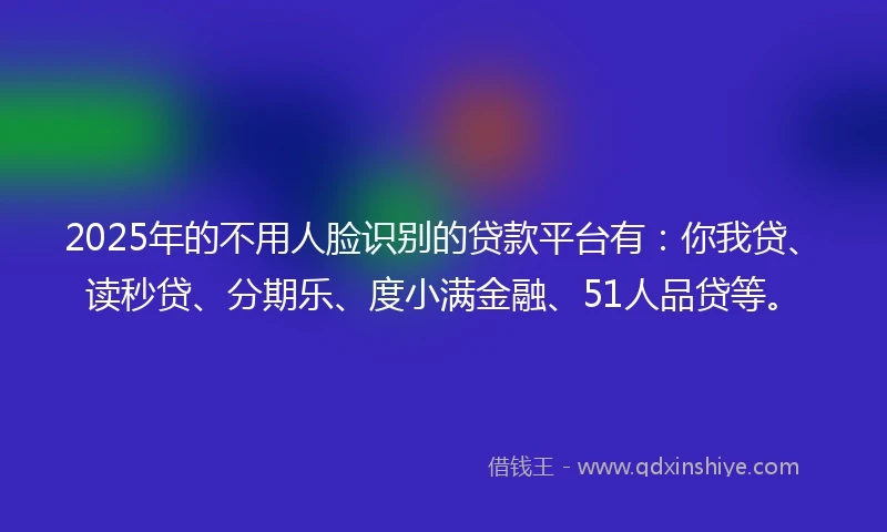 2025年的不用人脸识别的贷款平台有：你我贷、读秒贷、分期乐、度小满金融、51人品贷等。