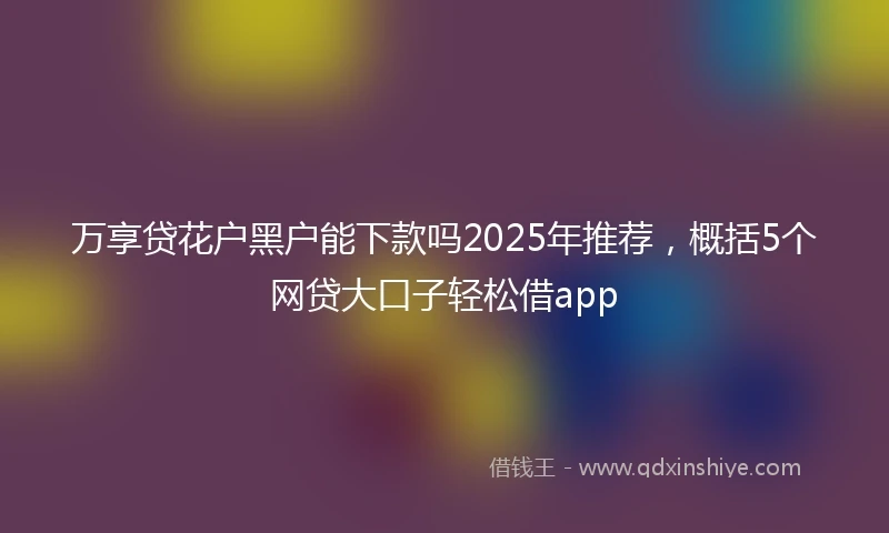 万享贷花户黑户能下款吗2025年推荐，概括5个网贷大口子轻松借app