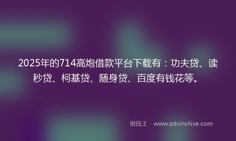 2025年的714高炮借款平台下载有：功夫贷、读秒贷、柯基贷、随身贷、百度有钱花等。