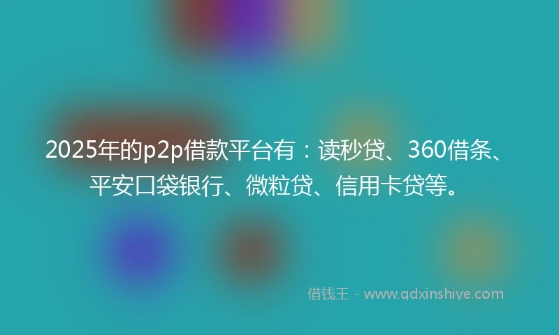 2025年的p2p借款平台有：读秒贷、360借条、平安口袋银行、微粒贷、信用卡贷等。