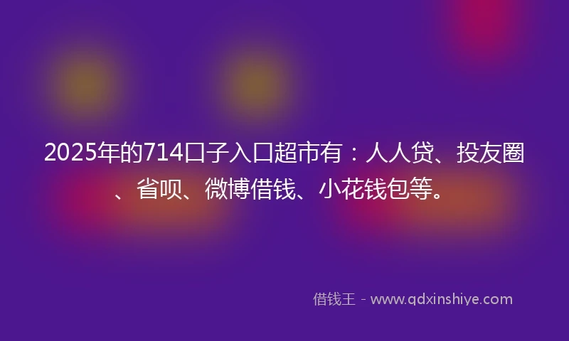 2025年的714口子入口超市有：人人贷、投友圈、省呗、微博借钱、小花钱包等。