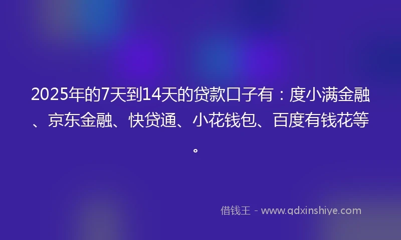 2025年的7天到14天的贷款口子有：度小满金融、京东金融、快贷通、小花钱包、百度有钱花等。