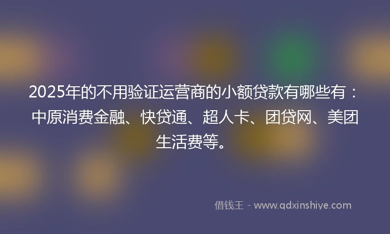 2025年的不用验证运营商的小额贷款有哪些有：中原消费金融、快贷通、超人卡、团贷网、美团生活费等。