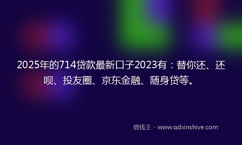 2025年的714贷款最新口子2023有：替你还、还呗、投友圈、京东金融、随身贷等。
