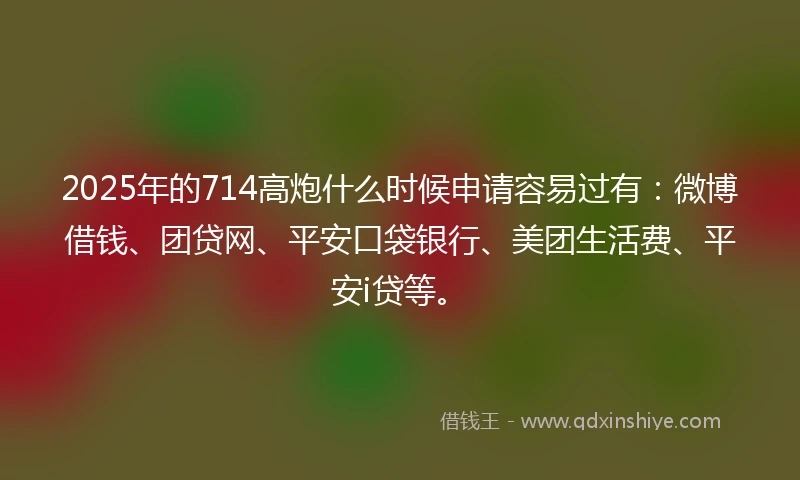 2025年的714高炮什么时候申请容易过有：微博借钱、团贷网、平安口袋银行、美团生活费、平安i贷等。