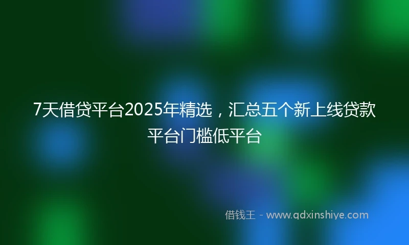 7天借贷平台2025年精选，汇总五个新上线贷款平台门槛低平台