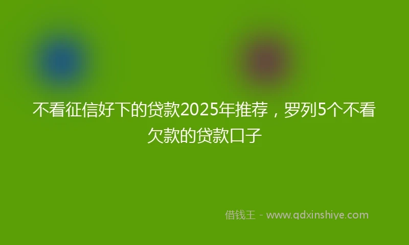 不看征信好下的贷款2025年推荐，罗列5个不看欠款的贷款口子