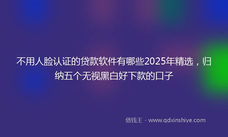 不用人脸认证的贷款软件有哪些2025年精选，归纳五个无视黑白好下款的口子