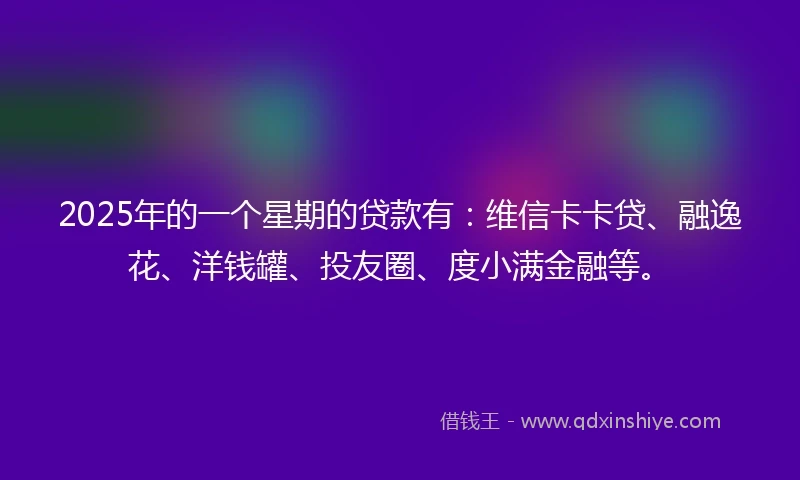2025年的一个星期的贷款有：维信卡卡贷、融逸花、洋钱罐、投友圈、度小满金融等。