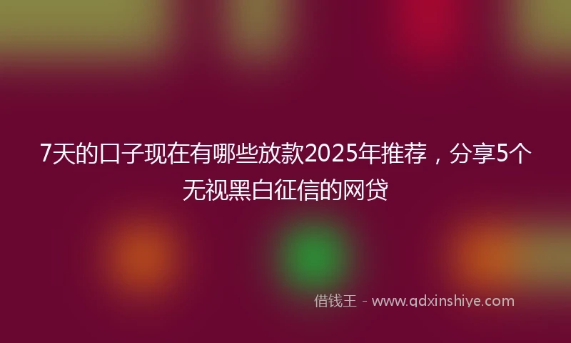 7天的口子现在有哪些放款2025年推荐，分享5个无视黑白征信的网贷