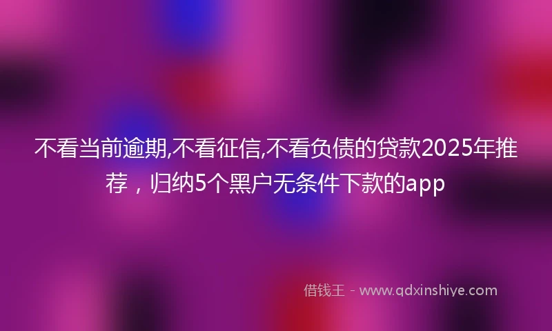 不看当前逾期,不看征信,不看负债的贷款2025年推荐，归纳5个黑户无条件下款的app