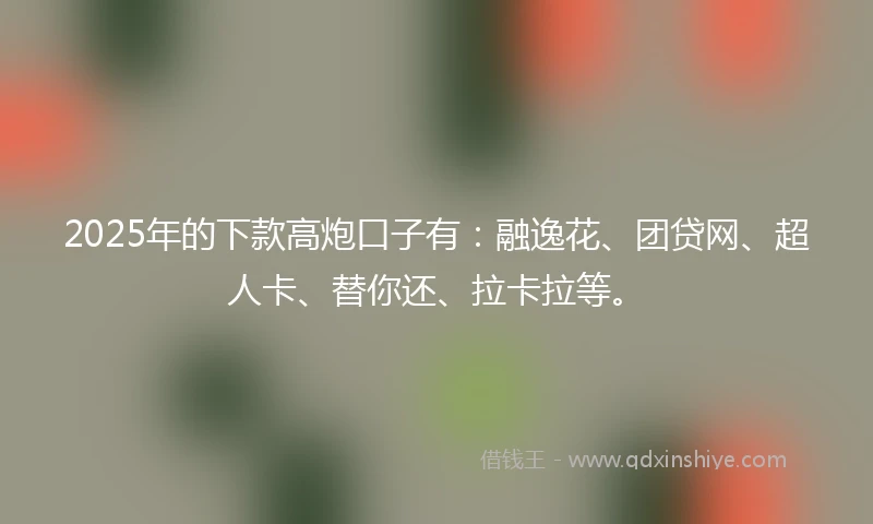 2025年的下款高炮口子有：融逸花、团贷网、超人卡、替你还、拉卡拉等。
