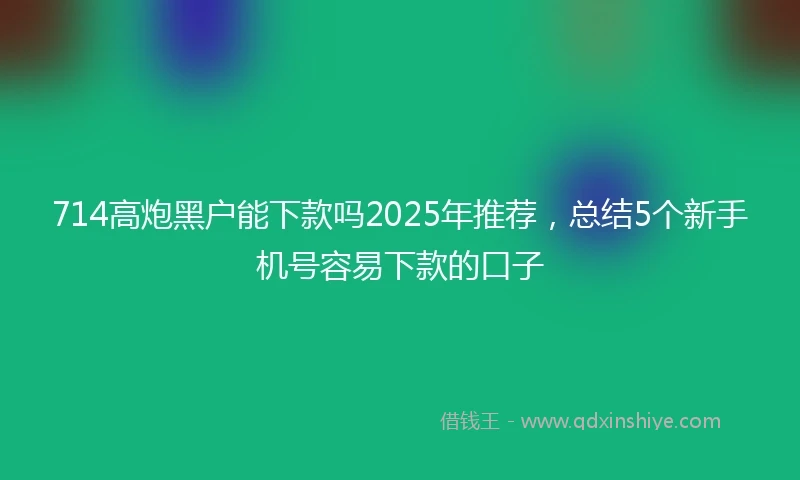 714高炮黑户能下款吗2025年推荐，总结5个新手机号容易下款的口子