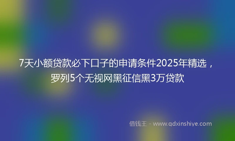 7天小额贷款必下口子的申请条件2025年精选，罗列5个无视网黑征信黑3万贷款