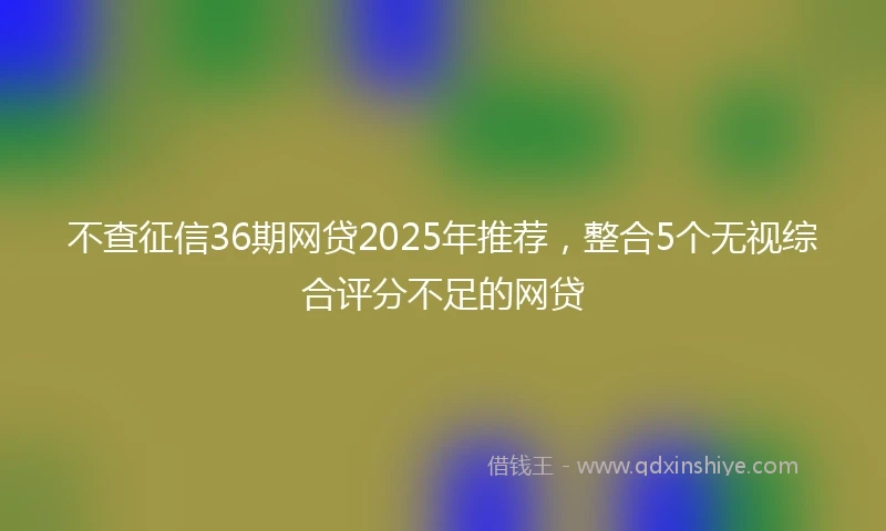 不查征信36期网贷2025年推荐，整合5个无视综合评分不足的网贷