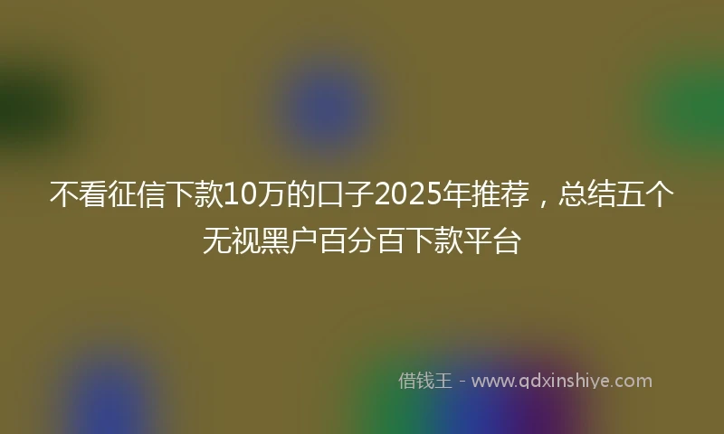 不看征信下款10万的口子2025年推荐，总结五个无视黑户百分百下款平台