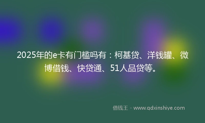 2025年的e卡有门槛吗有：柯基贷、洋钱罐、微博借钱、快贷通、51人品贷等。