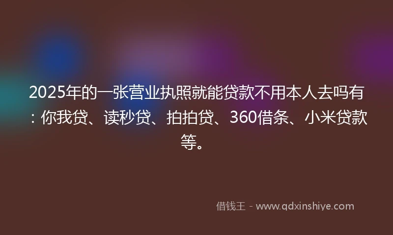 2025年的一张营业执照就能贷款不用本人去吗有：你我贷、读秒贷、拍拍贷、360借条、小米贷款等。