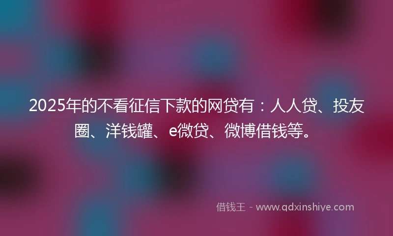 2025年的不看征信下款的网贷有：人人贷、投友圈、洋钱罐、e微贷、微博借钱等。