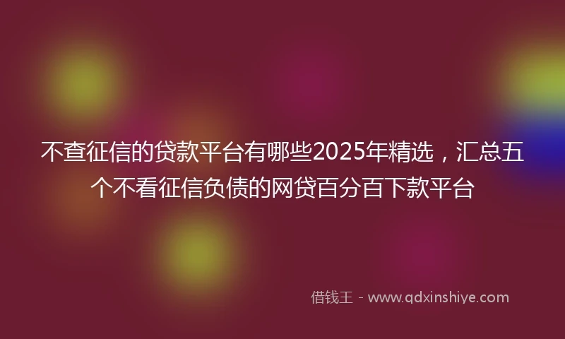 不查征信的贷款平台有哪些2025年精选，汇总五个不看征信负债的网贷百分百下款平台