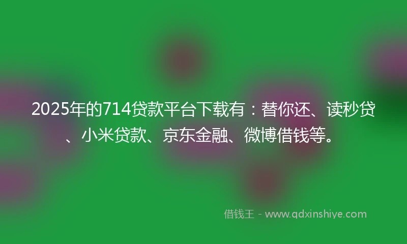 2025年的714贷款平台下载有：替你还、读秒贷、小米贷款、京东金融、微博借钱等。
