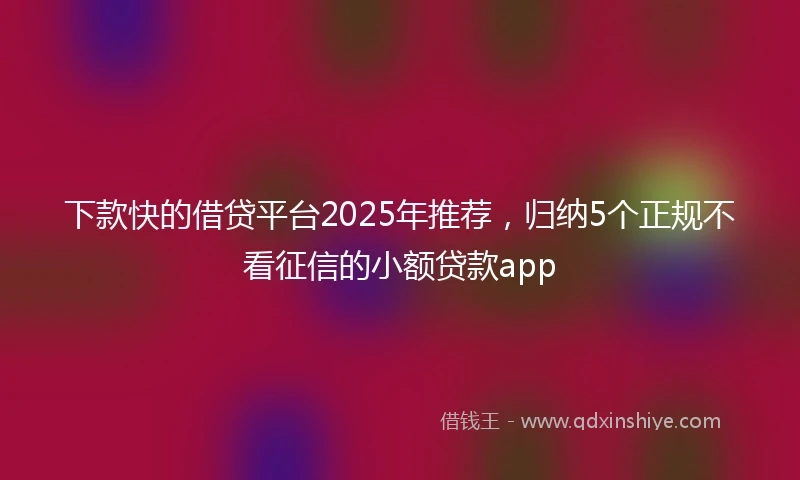 下款快的借贷平台2025年推荐，归纳5个正规不看征信的小额贷款app
