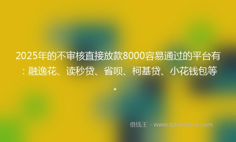 2025年的不审核直接放款8000容易通过的平台有：融逸花、读秒贷、省呗、柯基贷、小花钱包等。