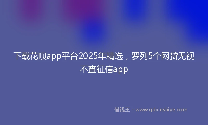 下载花呗app平台2025年精选，罗列5个网贷无视不查征信app