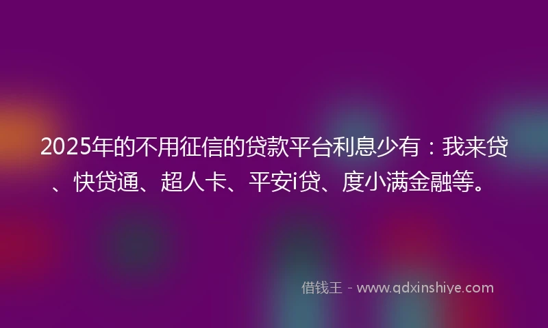2025年的不用征信的贷款平台利息少有：我来贷、快贷通、超人卡、平安i贷、度小满金融等。