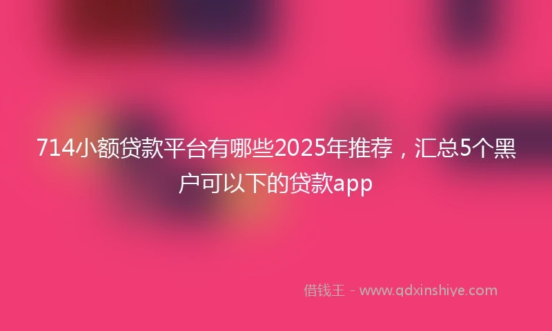 714小额贷款平台有哪些2025年推荐，汇总5个黑户可以下的贷款app