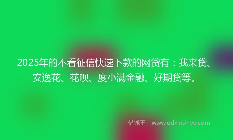 2025年的不看征信快速下款的网贷有：我来贷、安逸花、花呗、度小满金融、好期贷等。