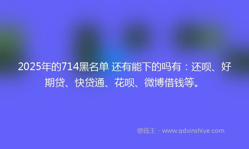 2025年的714黑名单 还有能下的吗有：还呗、好期贷、快贷通、花呗、微博借钱等。