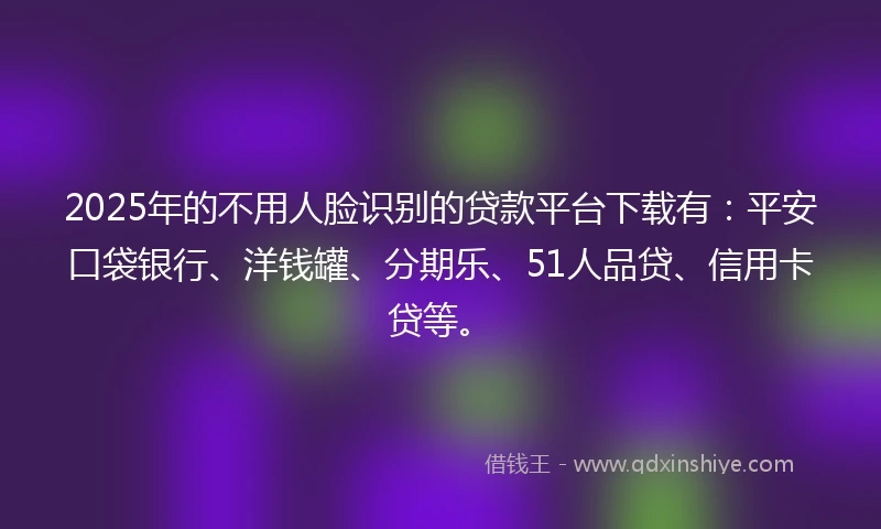 2025年的不用人脸识别的贷款平台下载有：平安口袋银行、洋钱罐、分期乐、51人品贷、信用卡贷等。