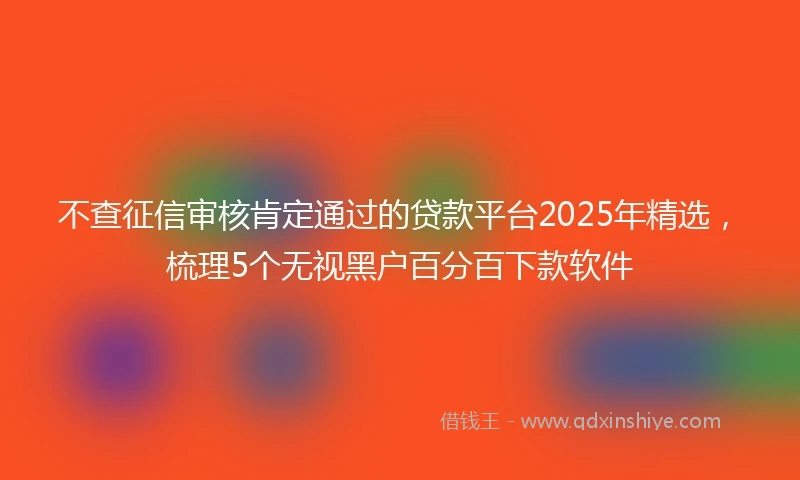 不查征信审核肯定通过的贷款平台2025年精选，梳理5个无视黑户百分百下款软件
