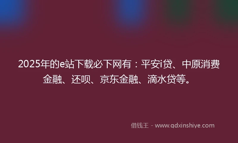 2025年的e站下载必下网有：平安i贷、中原消费金融、还呗、京东金融、滴水贷等。