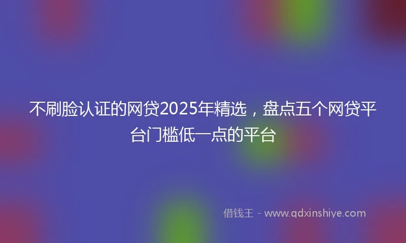 不刷脸认证的网贷2025年精选，盘点五个网贷平台门槛低一点的平台