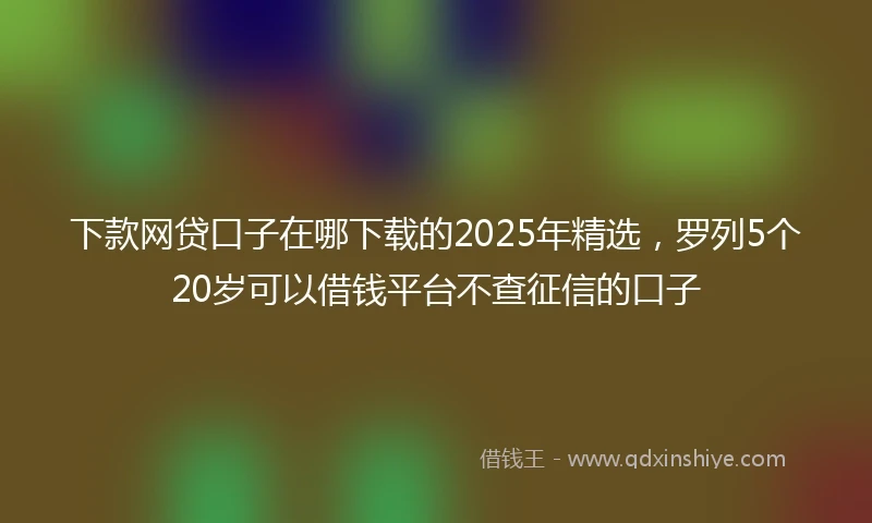 下款网贷口子在哪下载的2025年精选，罗列5个20岁可以借钱平台不查征信的口子