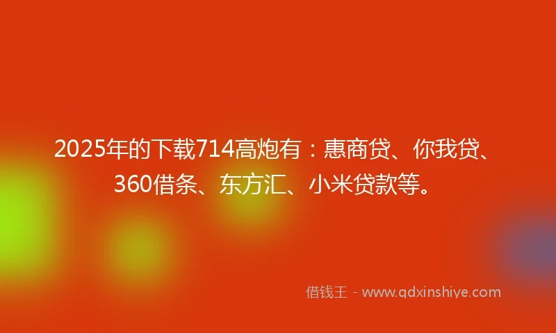 2025年的下载714高炮有：惠商贷、你我贷、360借条、东方汇、小米贷款等。