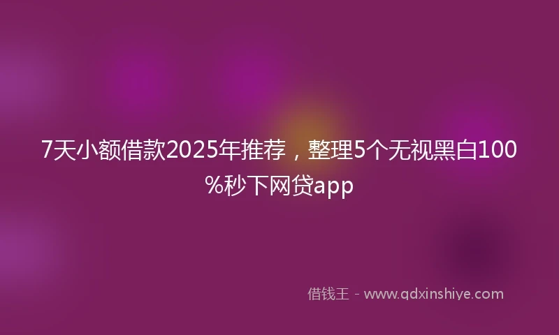7天小额借款2025年推荐，整理5个无视黑白100%秒下网贷app