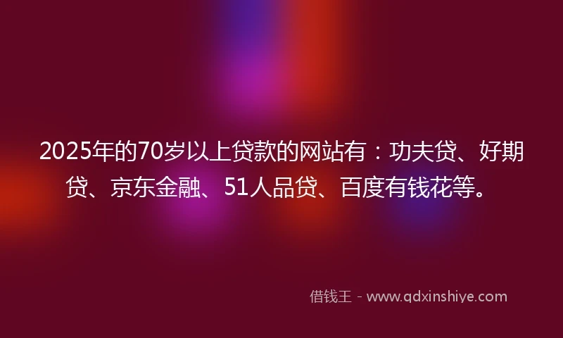 2025年的70岁以上贷款的网站有：功夫贷、好期贷、京东金融、51人品贷、百度有钱花等。