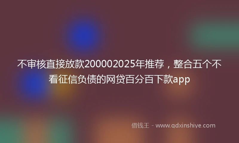 不审核直接放款200002025年推荐，整合五个不看征信负债的网贷百分百下款app