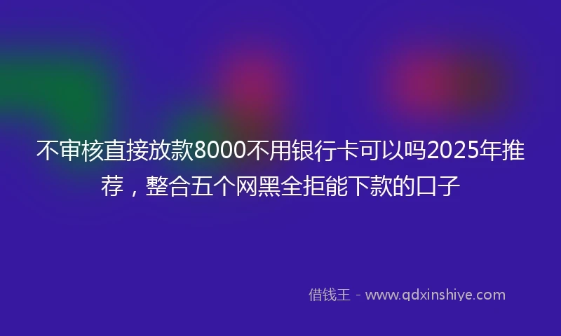 不审核直接放款8000不用银行卡可以吗2025年推荐，整合五个网黑全拒能下款的口子