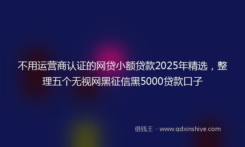 不用运营商认证的网贷小额贷款2025年精选，整理五个无视网黑征信黑5000贷款口子