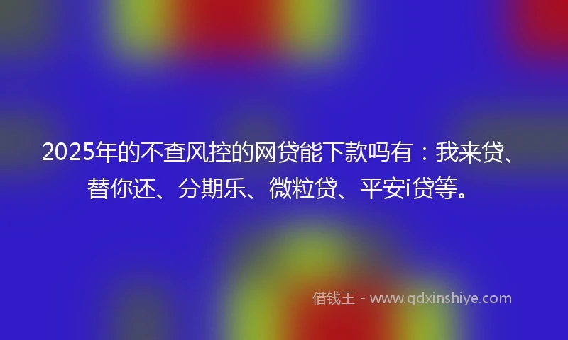 2025年的不查风控的网贷能下款吗有：我来贷、替你还、分期乐、微粒贷、平安i贷等。