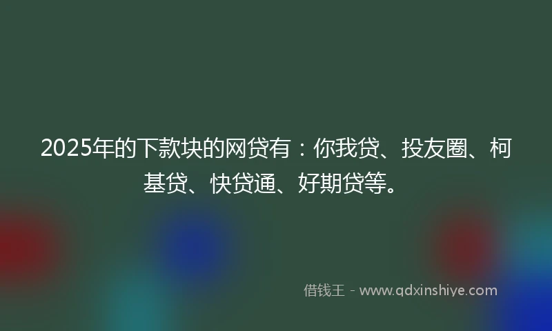 2025年的下款块的网贷有：你我贷、投友圈、柯基贷、快贷通、好期贷等。
